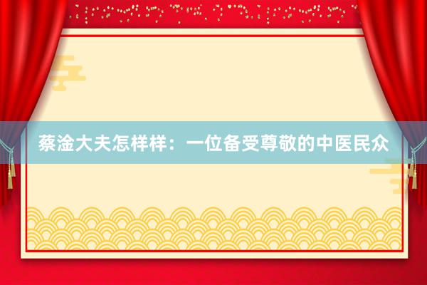 蔡淦大夫怎样样：一位备受尊敬的中医民众